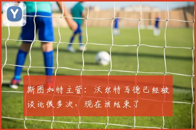 斯图加特主管：沃尔特马德已经被谈论很多次，现在该结束了