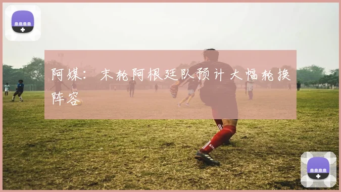 阿媒：末轮阿根廷队预计大幅轮换阵容