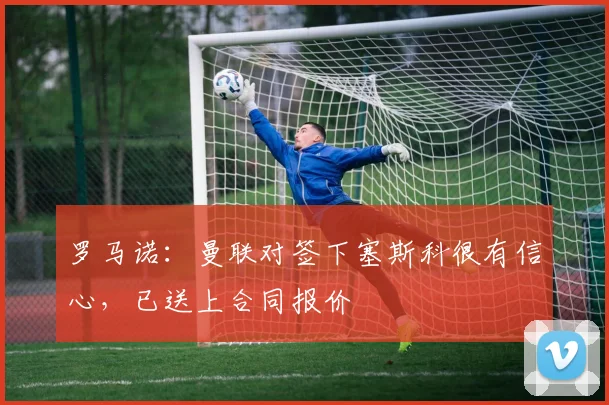 罗马诺：曼联对签下塞斯科很有信心，已送上合同报价